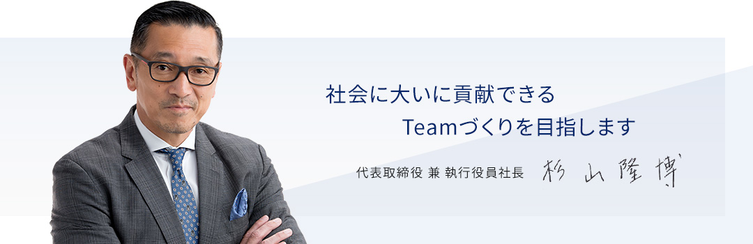 社会に大いに貢献できるTeamづくりを目指します 代表取締役兼執行役員社長 杉山隆博