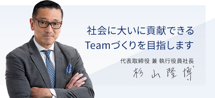 社会に大いに貢献できるTeamづくりを目指します 代表取締役兼執行役員社長 杉山隆博